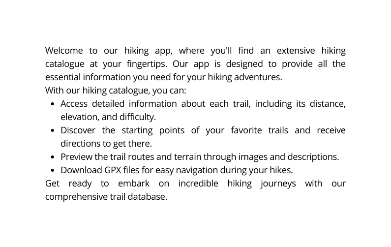 Welcome to our hiking app where you ll find an extensive hiking catalogue at your fingertips Our app is designed to provide all the essential information you need for your hiking adventures With our hiking catalogue you can Access detailed information about each trail including its distance elevation and difficulty Discover the starting points of your favorite trails and receive directions to get there Preview the trail routes and terrain through images and descriptions Download GPX files for easy navigation during your hikes Get ready to embark on incredible hiking journeys with our comprehensive trail database