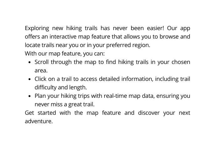 Exploring new hiking trails has never been easier Our app offers an interactive map feature that allows you to browse and locate trails near you or in your preferred region With our map feature you can Scroll through the map to find hiking trails in your chosen area Click on a trail to access detailed information including trail difficulty and length Plan your hiking trips with real time map data ensuring you never miss a great trail Get started with the map feature and discover your next adventure
